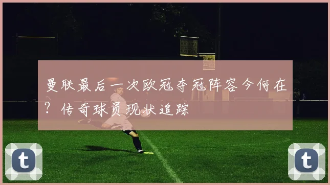 曼联最后一次欧冠夺冠阵容今何在？传奇球员现状追踪