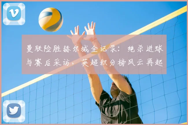 曼联险胜赫尔城全记录：绝杀进球与赛后采访，英超积分榜风云再起