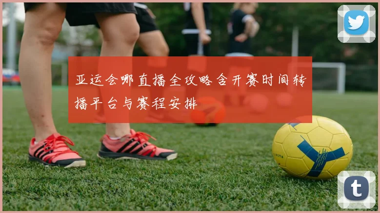 亚运会哪直播全攻略含开赛时间转播平台与赛程安排