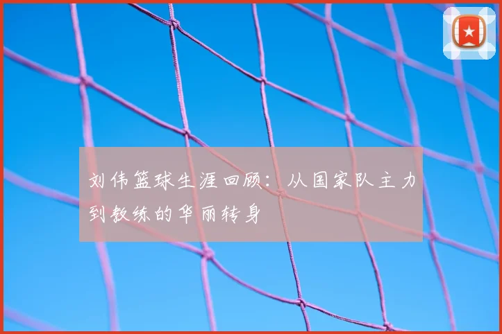 刘伟篮球生涯回顾：从国家队主力到教练的华丽转身