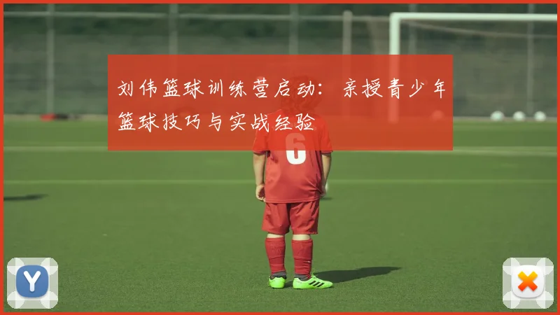 刘伟篮球训练营启动：亲授青少年篮球技巧与实战经验