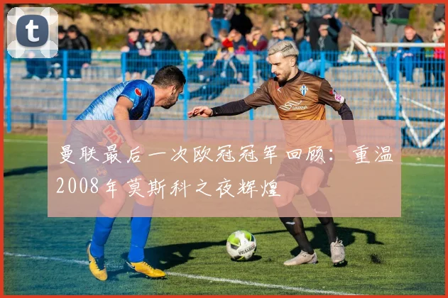 曼联最后一次欧冠冠军回顾：重温2008年莫斯科之夜辉煌