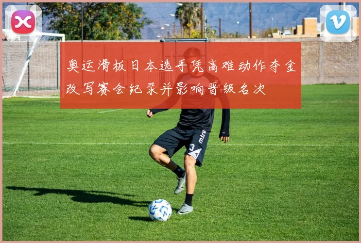 奥运滑板日本选手凭高难动作夺金改写赛会纪录并影响晋级名次