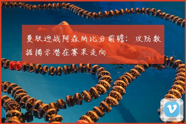 曼联迎战阿森纳比分前瞻：攻防数据揭示潜在赛果走向