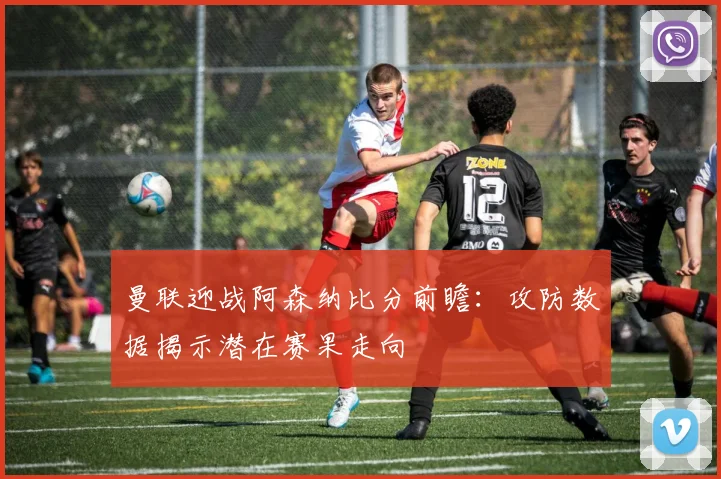 曼联迎战阿森纳比分前瞻：攻防数据揭示潜在赛果走向