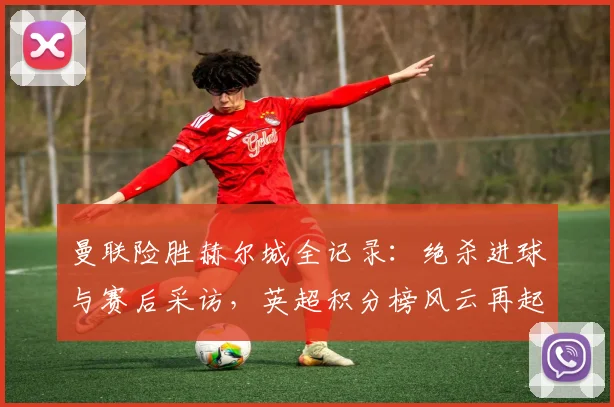 曼联险胜赫尔城全记录：绝杀进球与赛后采访，英超积分榜风云再起